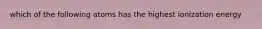 which of the following atoms has the highest ionization energy