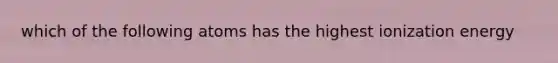 which of the following atoms has the highest ionization energy