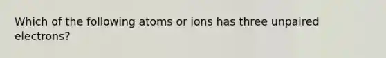 Which of the following atoms or ions has three unpaired electrons?