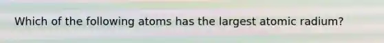 Which of the following atoms has the largest atomic radium?