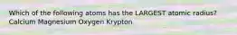 Which of the following atoms has the LARGEST atomic radius? Calcium Magnesium Oxygen Krypton