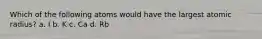 Which of the following atoms would have the largest atomic radius? a. I b. K c. Ca d. Rb