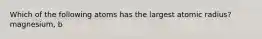 Which of the following atoms has the largest atomic radius? magnesium, b