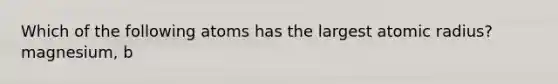 Which of the following atoms has the largest atomic radius? magnesium, b