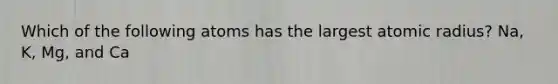 Which of the following atoms has the largest atomic radius? Na, K, Mg, and Ca