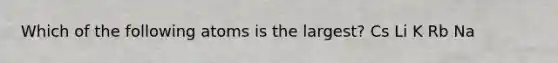 Which of the following atoms is the largest? Cs Li K Rb Na