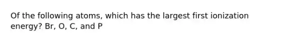 Of the following atoms, which has the largest first ionization energy? Br, O, C, and P