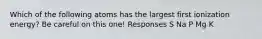 Which of the following atoms has the largest first ionization energy? Be careful on this one! Responses S Na P Mg K