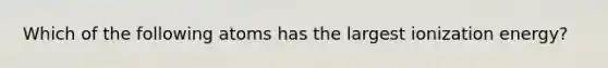 Which of the following atoms has the largest ionization energy?