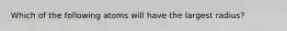 Which of the following atoms will have the largest radius?