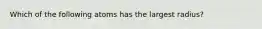 Which of the following atoms has the largest radius?