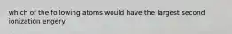 which of the following atoms would have the largest second ionization engery