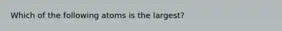 Which of the following atoms is the largest?