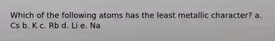 Which of the following atoms has the least metallic character? a. Cs b. K c. Rb d. Li e. Na