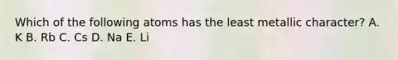 Which of the following atoms has the least metallic character? A. K B. Rb C. Cs D. Na E. Li