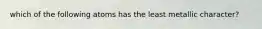 which of the following atoms has the least metallic character?
