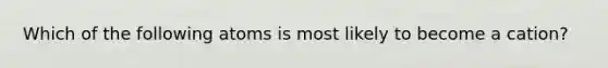 Which of the following atoms is most likely to become a cation?