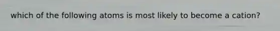 which of the following atoms is most likely to become a cation?