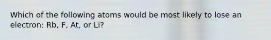 Which of the following atoms would be most likely to lose an electron: Rb, F, At, or Li?