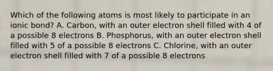 Which of the following atoms is most likely to participate in an ionic bond? A. Carbon, with an outer electron shell filled with 4 of a possible 8 electrons B. Phosphorus, with an outer electron shell filled with 5 of a possible 8 electrons C. Chlorine, with an outer electron shell filled with 7 of a possible 8 electrons