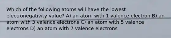 Which of the following atoms will have the lowest electronegativity value? A) an atom with 1 valence electron B) an atom with 3 valence electrons C) an atom with 5 valence electrons D) an atom with 7 valence electrons