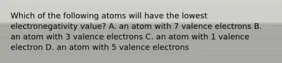 Which of the following atoms will have the lowest electronegativity value? A. an atom with 7 valence electrons B. an atom with 3 valence electrons C. an atom with 1 valence electron D. an atom with 5 valence electrons