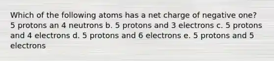 Which of the following atoms has a net charge of negative one? 5 protons an 4 neutrons b. 5 protons and 3 electrons c. 5 protons and 4 electrons d. 5 protons and 6 electrons e. 5 protons and 5 electrons