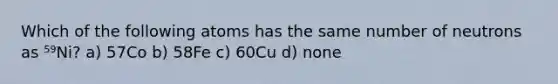 Which of the following atoms has the same number of neutrons as ⁵⁹Ni? a) 57Co b) 58Fe c) 60Cu d) none