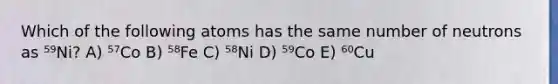 Which of the following atoms has the same number of neutrons as ⁵⁹Ni? A) ⁵⁷Co B) ⁵⁸Fe C) ⁵⁸Ni D) ⁵⁹Co E) ⁶⁰Cu