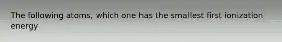 The following atoms, which one has the smallest first ionization energy