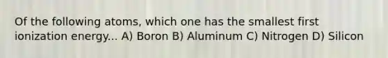 Of the following atoms, which one has the smallest first ionization energy... A) Boron B) Aluminum C) Nitrogen D) Silicon