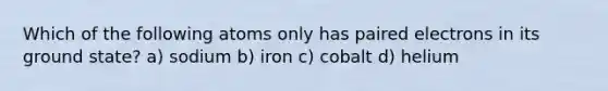 Which of the following atoms only has paired electrons in its ground state? a) sodium b) iron c) cobalt d) helium