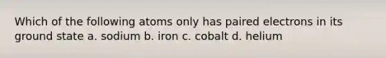 Which of the following atoms only has paired electrons in its ground state a. sodium b. iron c. cobalt d. helium