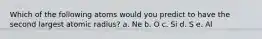 Which of the following atoms would you predict to have the second largest atomic radius? a. Ne b. O c. Si d. S e. Al