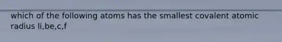 which of the following atoms has the smallest covalent atomic radius li,be,c,f