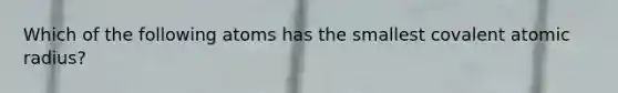 Which of the following atoms has the smallest covalent atomic radius?