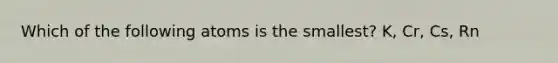 Which of the following atoms is the smallest? K, Cr, Cs, Rn