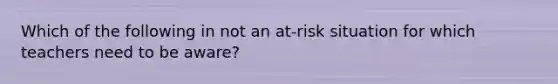 Which of the following in not an at-risk situation for which teachers need to be aware?