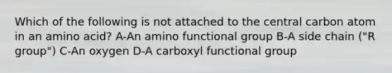 Which of the following is not attached to the central carbon atom in an amino acid? A-An amino functional group B-A side chain ("R group") C-An oxygen D-A carboxyl functional group