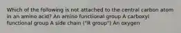 Which of the following is not attached to the central carbon atom in an amino acid? An amino functional group A carboxyl functional group A side chain ("R group") An oxygen