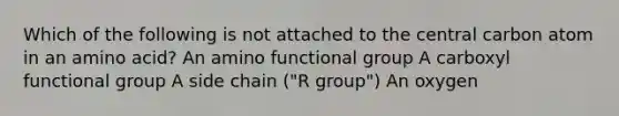 Which of the following is not attached to the central carbon atom in an amino acid? An amino functional group A carboxyl functional group A side chain ("R group") An oxygen