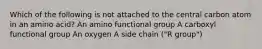 Which of the following is not attached to the central carbon atom in an amino acid? An amino functional group A carboxyl functional group An oxygen A side chain ("R group")