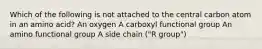 Which of the following is not attached to the central carbon atom in an amino acid? An oxygen A carboxyl functional group An amino functional group A side chain ("R group")