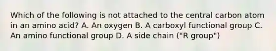 Which of the following is not attached to the central carbon atom in an amino acid? A. An oxygen B. A carboxyl functional group C. An amino functional group D. A side chain ("R group")