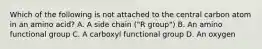Which of the following is not attached to the central carbon atom in an amino acid? A. A side chain ("R group") B. An amino functional group C. A carboxyl functional group D. An oxygen