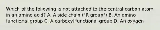 Which of the following is not attached to the central carbon atom in an amino acid? A. A side chain ("R group") B. An amino functional group C. A carboxyl functional group D. An oxygen