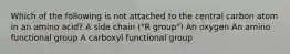 Which of the following is not attached to the central carbon atom in an amino acid? A side chain ("R group") An oxygen An amino functional group A carboxyl functional group