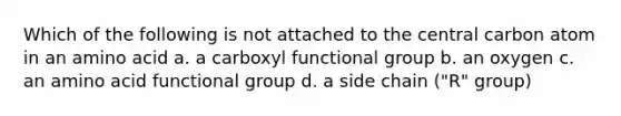 Which of the following is not attached to the central carbon atom in an amino acid a. a carboxyl functional group b. an oxygen c. an amino acid functional group d. a side chain ("R" group)