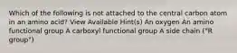 Which of the following is not attached to the central carbon atom in an amino acid? View Available Hint(s) An oxygen An amino functional group A carboxyl functional group A side chain ("R group")