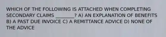 WHICH OF THE FOLLOWING IS ATTACHED WHEN COMPLETING SECONDARY CLAIMS ________? A) AN EXPLANATION OF BENEFITS B) A PAST DUE INVOICE C) A REMITTANCE ADVICE D) NONE OF THE ADVICE